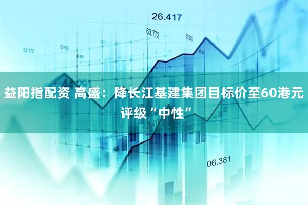 益阳指配资 高盛：降长江基建集团目标价至60港元 评级“中性”