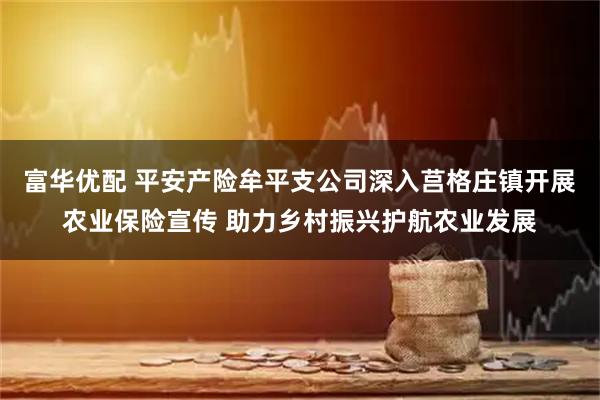 富华优配 平安产险牟平支公司深入莒格庄镇开展农业保险宣传 助力乡村振兴护航农业发展