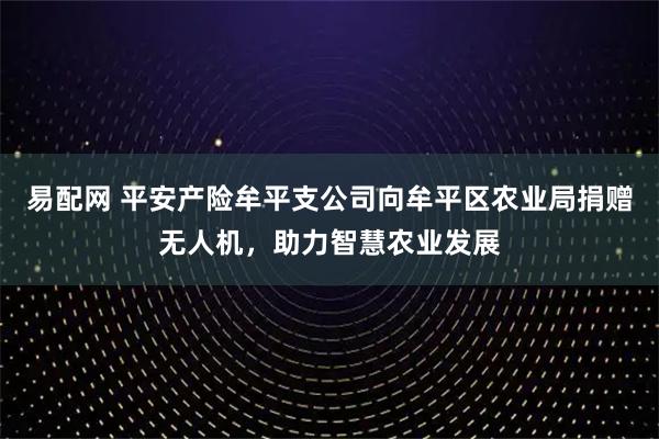 易配网 平安产险牟平支公司向牟平区农业局捐赠无人机，助力智慧农业发展