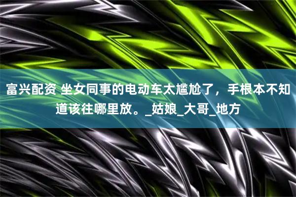 富兴配资 坐女同事的电动车太尴尬了，手根本不知道该往哪里放。_姑娘_大哥_地方