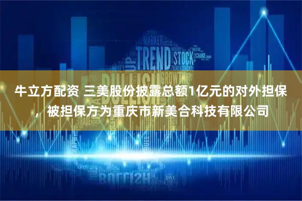 牛立方配资 三美股份披露总额1亿元的对外担保，被担保方为重庆市新美合科技有限公司