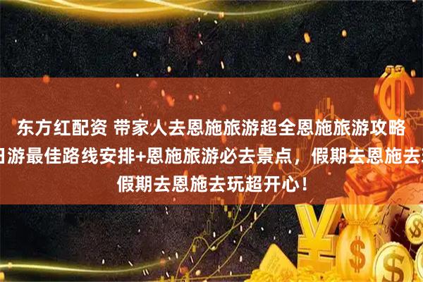 东方红配资 带家人去恩施旅游超全恩施旅游攻略！恩施5日游最佳路线安排+恩施旅游必去景点，假期去恩施去玩超开心！