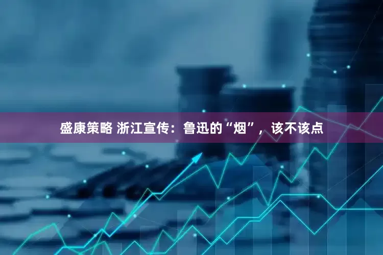 盛康策略 浙江宣传：鲁迅的“烟”，该不该点