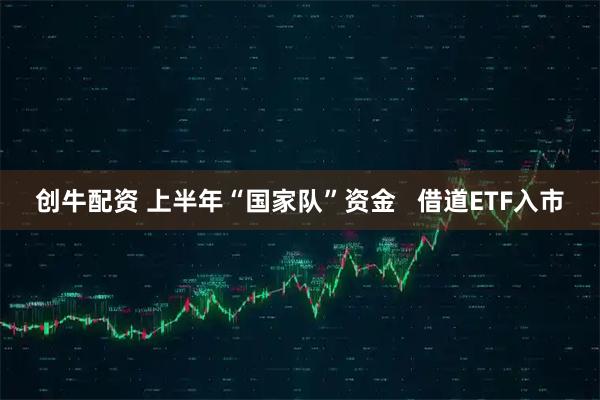 创牛配资 上半年“国家队”资金   借道ETF入市