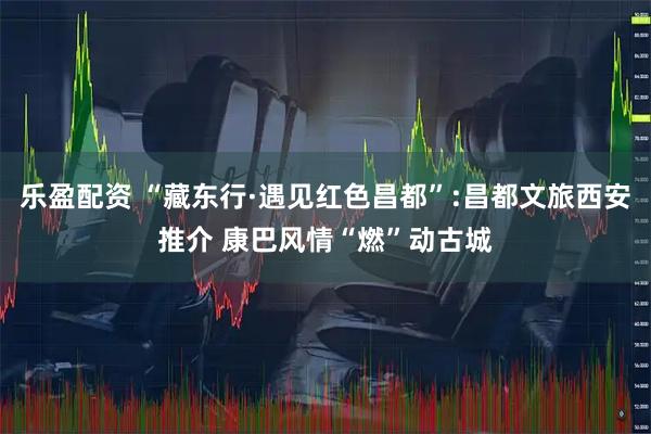 乐盈配资 “藏东行·遇见红色昌都”:昌都文旅西安推介 康巴风情“燃”动古城
