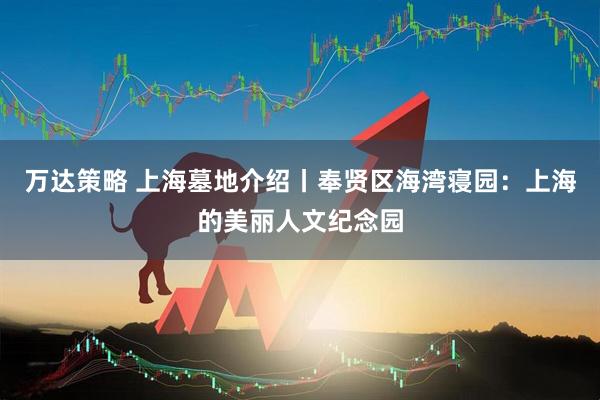 万达策略 上海墓地介绍丨奉贤区海湾寝园：上海的美丽人文纪念园