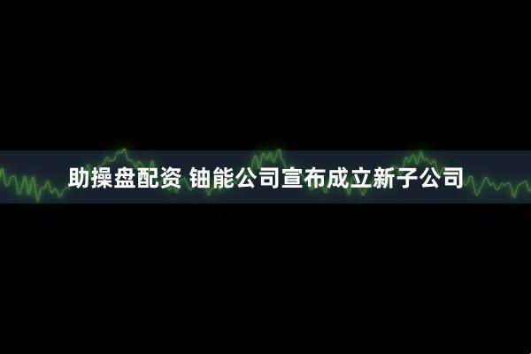 助操盘配资 铀能公司宣布成立新子公司