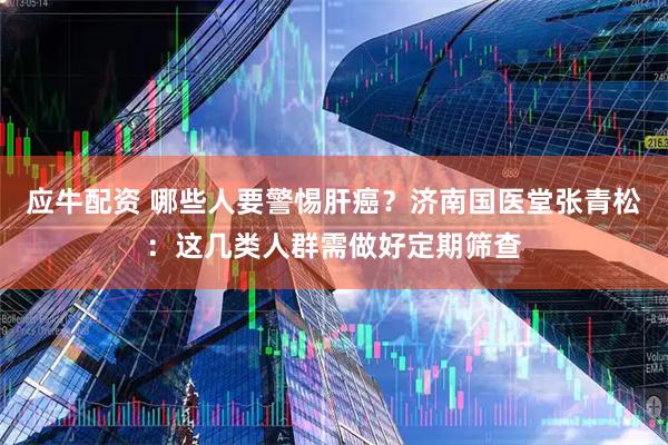 应牛配资 哪些人要警惕肝癌？济南国医堂张青松：这几类人群需做好定期筛查