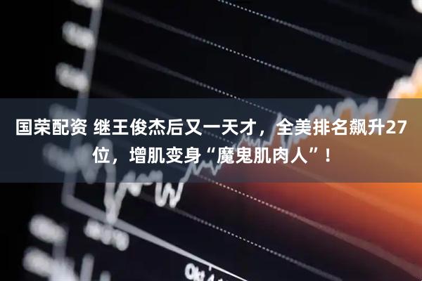 国荣配资 继王俊杰后又一天才，全美排名飙升27位，增肌变身“魔鬼肌肉人”！