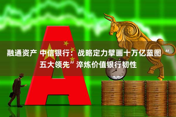 融通资产 中信银行：战略定力擘画十万亿蓝图 “五大领先”淬炼价值银行韧性