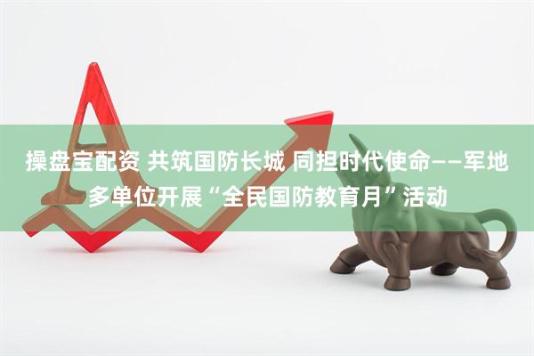 操盘宝配资 共筑国防长城 同担时代使命——军地多单位开展“全民国防教育月”活动