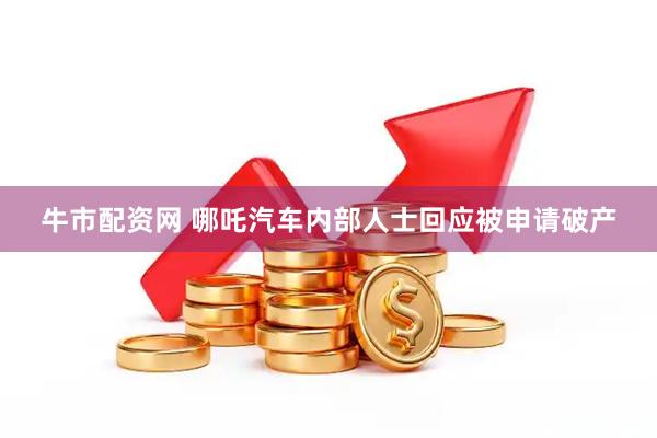 牛市配资网 哪吒汽车内部人士回应被申请破产