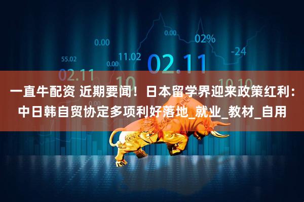 一直牛配资 近期要闻！日本留学界迎来政策红利：中日韩自贸协定多项利好落地_就业_教材_自用