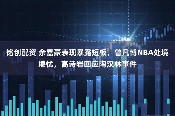 铭创配资 余嘉豪表现暴露短板,曾凡博NBA处境堪忧,高诗岩回应陶汉林事件