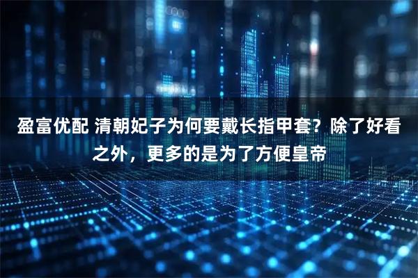 盈富优配 清朝妃子为何要戴长指甲套?除了好看之外,更多的是为了方便皇帝