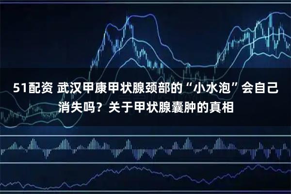 51配资 武汉甲康甲状腺颈部的“小水泡”会自己消失吗？关于甲状腺囊肿的真相