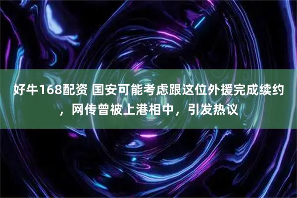 好牛168配资 国安可能考虑跟这位外援完成续约,网传曾被上港相中,引发热议