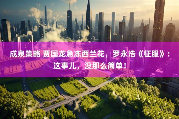 成泉策略 贾国龙急冻西兰花，罗永浩《征服》：这事儿，没那么简单！