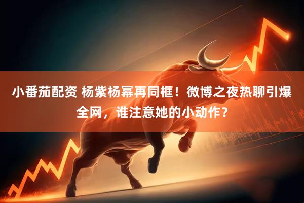 小番茄配资 杨紫杨幂再同框！微博之夜热聊引爆全网，谁注意她的小动作？