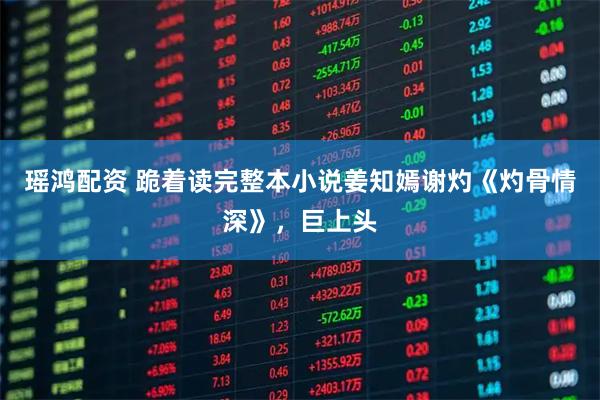 瑶鸿配资 跪着读完整本小说姜知嫣谢灼《灼骨情深》，巨上头